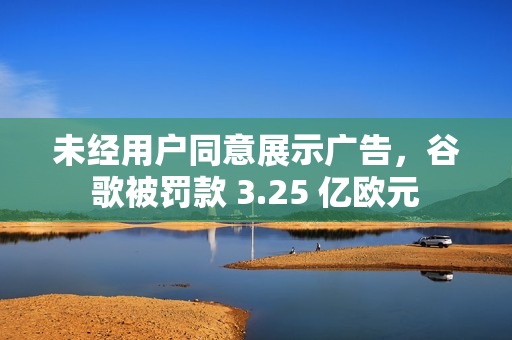 未经用户同意展示广告，谷歌被罚款 3.25 亿欧元