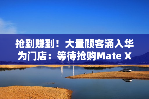 抢到赚到！大量顾客涌入华为门店：等待抢购Mate XTs非凡大师