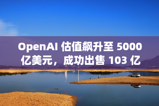 OpenAI 估值飙升至 5000 亿美元，成功出售 103 亿美元的二级股票