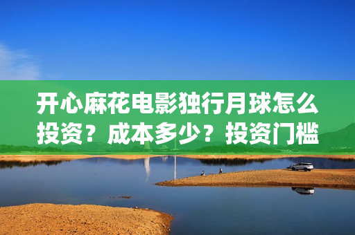 开心麻花电影独行月球怎么投资？成本多少？投资门槛多少？(开心麻花电影所有)