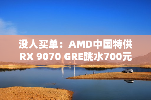 没人买单：AMD中国特供RX 9070 GRE跳水700元