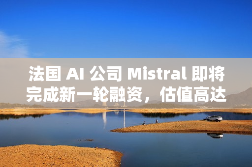 法国 AI 公司 Mistral 即将完成新一轮融资，估值高达 140 亿美元