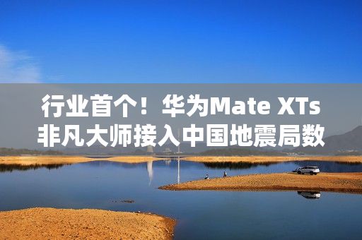 行业首个！华为Mate XTs非凡大师接入中国地震局数据：预警能力提升2.5倍