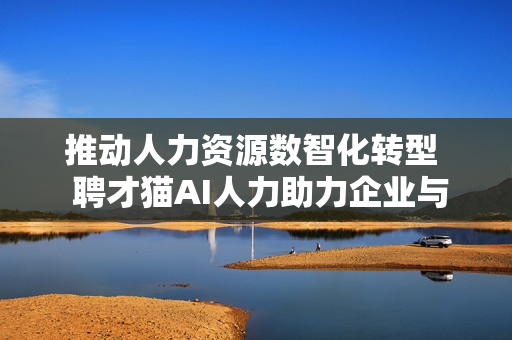 推动人力资源数智化转型  聘才猫AI人力助力企业与人才高效“双向奔赴”