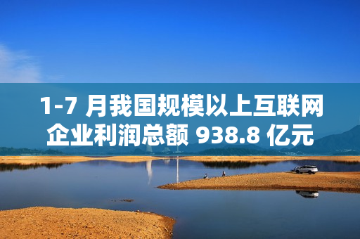 1-7 月我国规模以上互联网企业利润总额 938.8 亿元