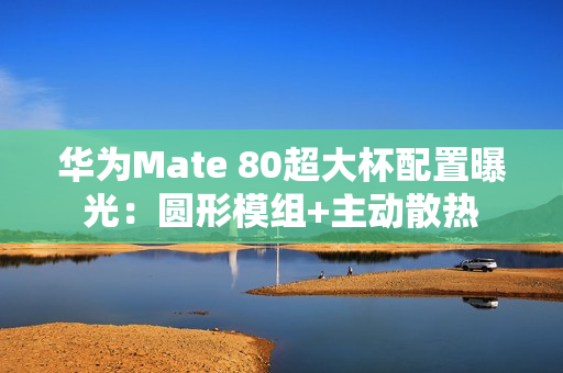 华为Mate 80超大杯配置曝光：圆形模组+主动散热