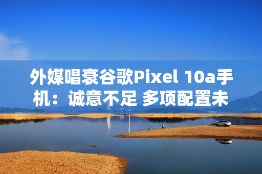 外媒唱衰谷歌Pixel 10a手机：诚意不足 多项配置未升级