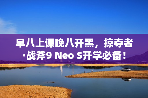 早八上课晚八开黑，掠夺者·战斧9 Neo S开学必备！