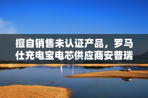 擅自销售未认证产品，罗马仕充电宝电芯供应商安普瑞斯被罚没 374 万元