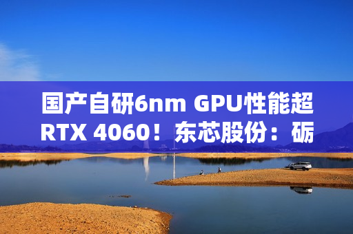 国产自研6nm GPU性能超RTX 4060！东芯股份：砺算科技已向部分客户进行送样