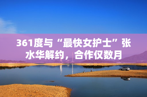 361度与“最快女护士”张水华解约，合作仅数月