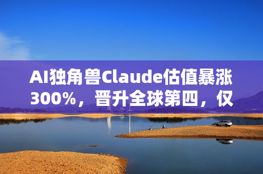 AI独角兽Claude估值暴涨300%，晋升全球第四，仅次于字节跳动