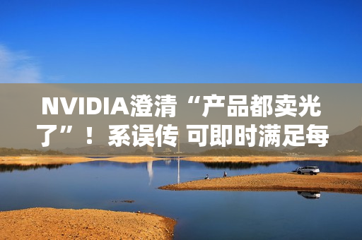 NVIDIA澄清“产品都卖光了”！系误传 可即时满足每个订单