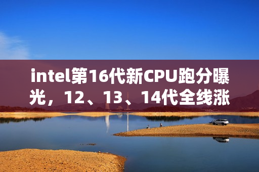 intel第16代新CPU跑分曝光，12、13、14代全线涨价
