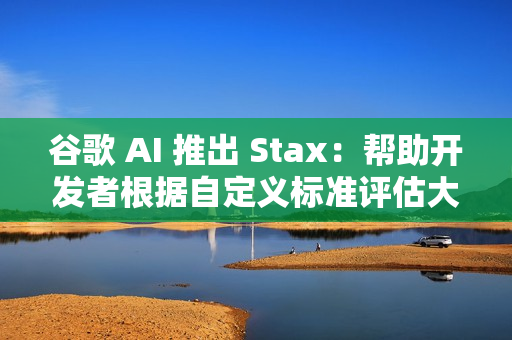 谷歌 AI 推出 Stax：帮助开发者根据自定义标准评估大语言模型