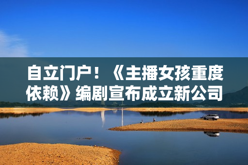 自立门户！《主播女孩重度依赖》编剧宣布成立新公司