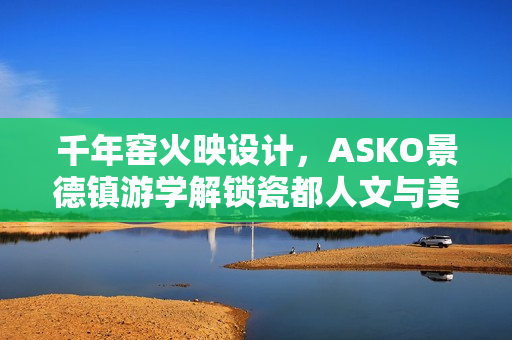 千年窑火映设计，ASKO景德镇游学解锁瓷都人文与美学密码
