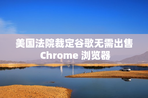 美国法院裁定谷歌无需出售 Chrome 浏览器