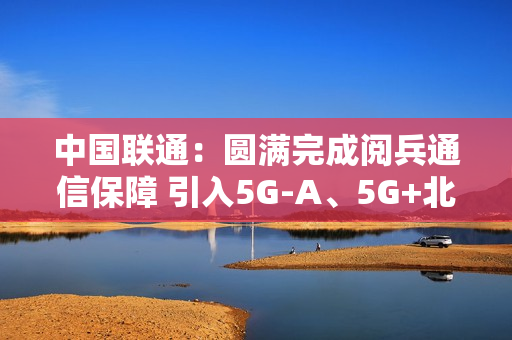 中国联通：圆满完成阅兵通信保障 引入5G-A、5G+北斗等技术