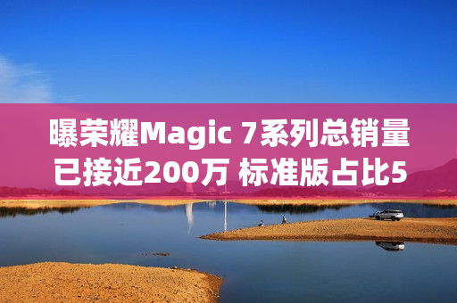 曝荣耀Magic 7系列总销量已接近200万 标准版占比58%