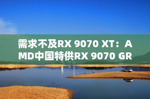 需求不及RX 9070 XT：AMD中国特供RX 9070 GRE已降价700元