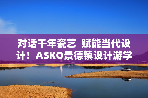 对话千年瓷艺  赋能当代设计！ASKO景德镇设计游学之旅圆满落幕