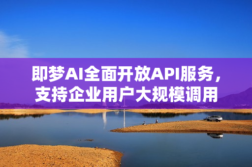 即梦AI全面开放API服务，支持企业用户大规模调用