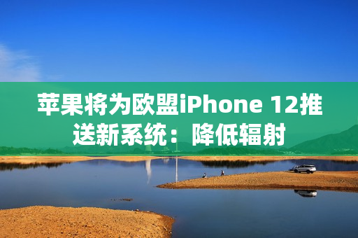 苹果将为欧盟iPhone 12推送新系统：降低辐射