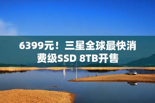 6399元！三星全球最快消费级SSD 8TB开售