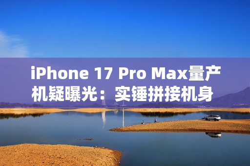 iPhone 17 Pro Max量产机疑曝光：实锤拼接机身 史上最大变化