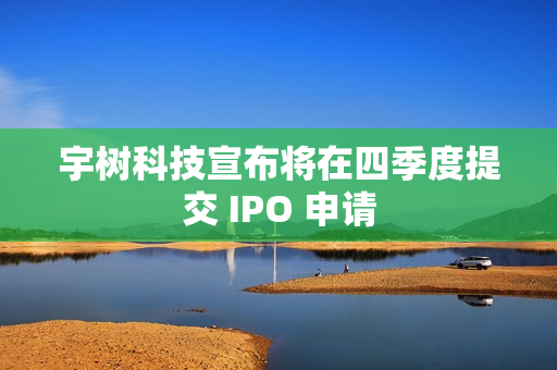 宇树科技宣布将在四季度提交 IPO 申请