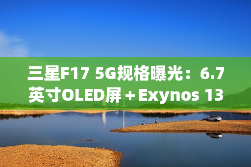 三星F17 5G规格曝光：6.7英寸OLED屏＋Exynos 1330