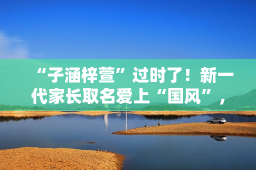 “子涵梓萱”过时了！新一代家长取名爱上“国风”，扶苏、知潼成新宠