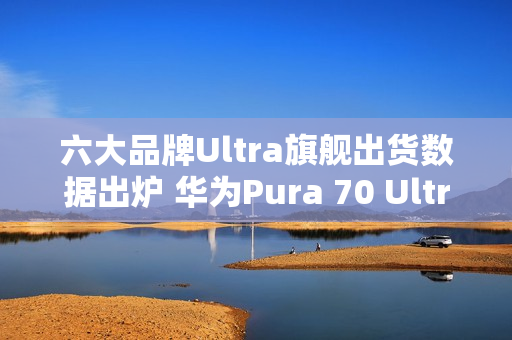六大品牌Ultra旗舰出货数据出炉 华为Pura 70 Ultra第二