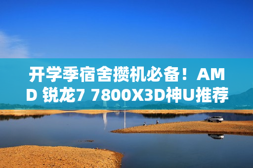 开学季宿舍攒机必备！AMD 锐龙7 7800X3D神U推荐