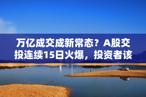 万亿成交成新常态？A股交投连续15日火爆，投资者该如何布局后市？