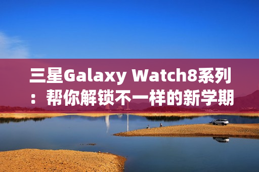 三星Galaxy Watch8系列：帮你解锁不一样的新学期