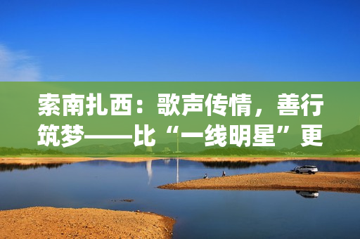 索南扎西：歌声传情，善行筑梦——比“一线明星”更闪耀的公益使者(著名歌手索南扎西)