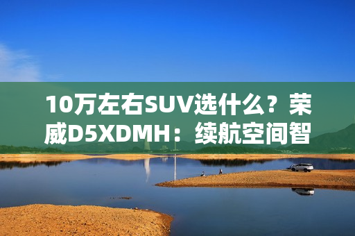 10万左右SUV选什么？荣威D5XDMH：续航空间智能拉满
