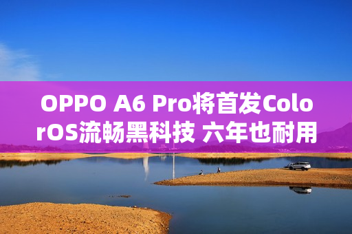 OPPO A6 Pro将首发ColorOS流畅黑科技 六年也耐用