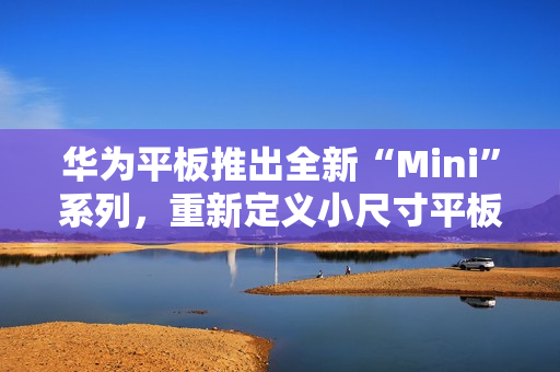 华为平板推出全新“Mini”系列，重新定义小尺寸平板新体验