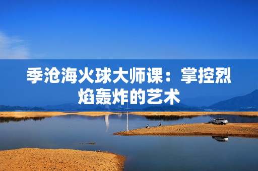 季沧海火球大师课：掌控烈焰轰炸的艺术