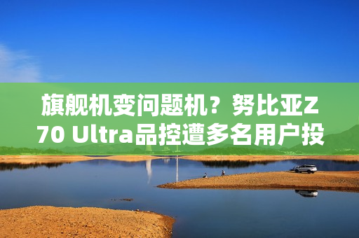 旗舰机变问题机？努比亚Z70 Ultra品控遭多名用户投诉