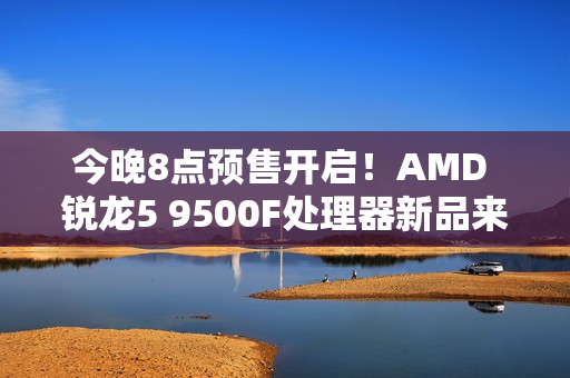 今晚8点预售开启！AMD 锐龙5 9500F处理器新品来袭