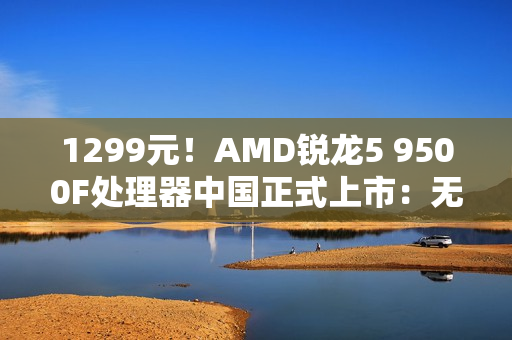 1299元！AMD锐龙5 9500F处理器中国正式上市：无核显 游戏性能大幅提升