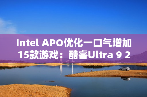 Intel APO优化一口气增加15款游戏：酷睿Ultra 9 285K性能大涨21％