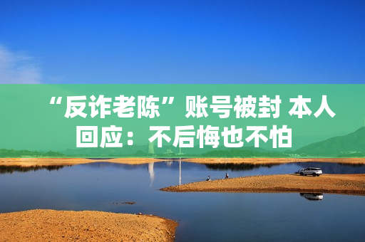 “反诈老陈”账号被封 本人回应：不后悔也不怕