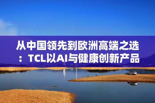 从中国领先到欧洲高端之选：TCL以AI与健康创新产品亮相IFA 2025