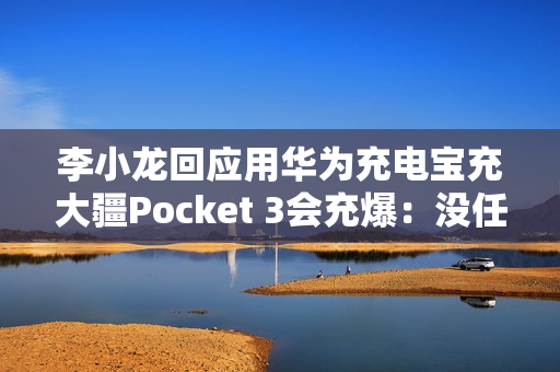 李小龙回应用华为充电宝充大疆Pocket 3会充爆：没任何问题
