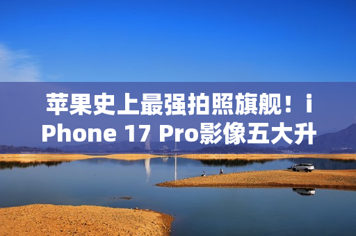 苹果史上最强拍照旗舰！iPhone 17 Pro影像五大升级汇总：首次4800万像素长焦